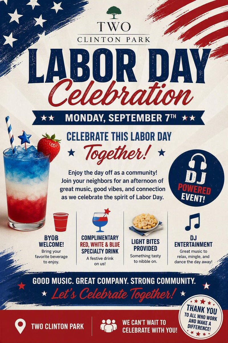 Labor Day Celebration!  — Enjoy the holiday with your neighbors at Two Clinton Park for an evening of community, music, and festive refreshments. Take advantage of the day off and connect with fellow residents while enjoying great vibes and entertainment. 🎵 DJ-Powered Event 🍻 BYOB Welcome 🍹 Complimentary Red, White & Blue Specialty Drink 🥨 Light Bites Provided Whether you're looking to relax, mingle, dance, or simply enjoy the company of your neighbors, this Labor Day gathering is the perfect way to celebrate our community together. Good Music • Great Company • Strong Community Please express interest - it helps us plan better! Plus, you'll get reminders.