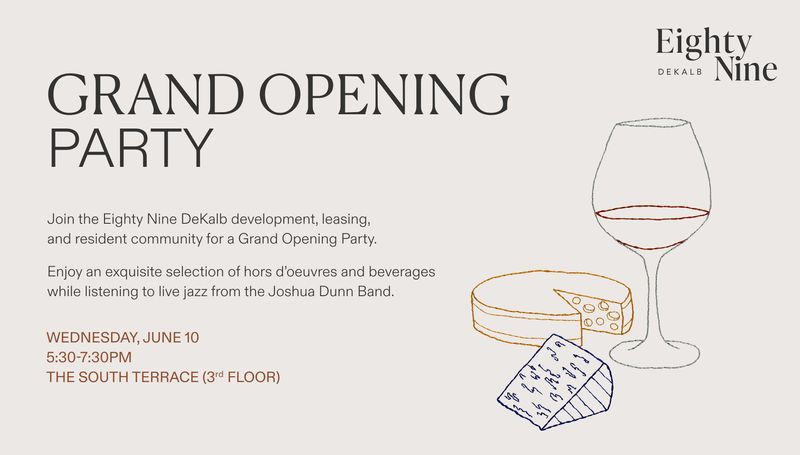 GRAND OPENING PARTY — Join the Eighty Nine DeKalb development, leasing, and resident community for a Grand Opening Party. Enjoy an exquisite selection of hors d’oeuvres and beverages while listening to live jazz from the Joshua Dunn Band. We look forward to celebrating with you during our ribbon-cutting ceremony and champaign toast as we honor our newest residents. To commemorate this milestone, you will receive a houseplant as a symbol of growth. Please express interest - it helps us plan better! Plus, you'll get reminders.