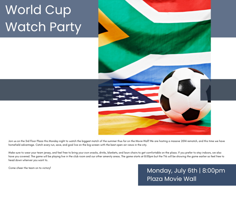 Pop Up World Cup Watch Party — Join us on the 3rd Floor Plaza this Monday night to watch the biggest match of the summer thus far on the Movie Wall! We are hosting a massive 2014 rematch, and this time we have homefield advantage. Catch every run, save, and goal live on the big screen. Make sure to wear your team jersey, and feel free to bring your own snacks, drinks, blankets, and lawn chairs to get comfortable on the plaza. If you prefer to stay indoors, we also have you covered. The game will be playing live in the club room and our other amenity areas. The game starts at 8:00pm but the TVs will be showing the game earlier so feel free to head down whenever you want to. Come cheer the team on to victory! Don't forget to RSVP here so that you get your reminder to join in the fun. Please express interest - it helps us plan better! Plus, you'll get reminders.