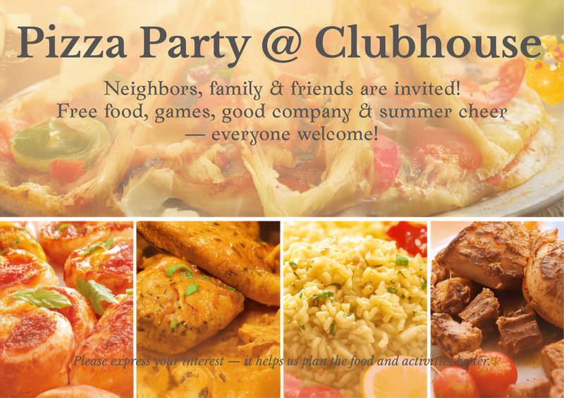 Pizza Party @ Clubhouse — 🎉 **Pizza Party @ Clubhouse 🍕🍗🍤** Come join your neighbors, family, and friends for a fun-filled evening at the **Clubhouse**, with free food, good company, games, and plenty of summer cheer! 🍕 **Pizza** 🍤 **Shrimp Curry** 🍗 **Butter Chicken** 🍚 **Egg Fried Rice** 🍔 **Burgers** Bring your appetite and come enjoy a relaxed evening with the community. It’s a great chance to meet neighbors, catch up with friends, enjoy some fun games, and make the most of the summer together. 😄 **Everyone is welcome 🎊** 👉 **Please express your interest — it helps us plan the food and activities better, and you’ll also receive helpful reminders about the event.**