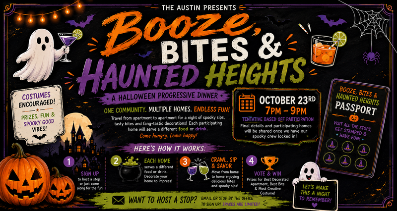 Booze, Bites & Haunted Heights — We’re turning The Austin into a Halloween progressive dinner! You’ll travel from apartment to apartment, with each participating home serving up a different bite, treat, drink, or spooky surprise. Think good food, fun drinks, Halloween decorations, costumes, music, and plenty of laughs with your neighbors! Please express interest - it helps us plan better! Plus, you'll get reminders.