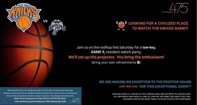 Knicks In 5! — Looking for a civilized place to watch the Knicks game?! We are making an exception to the rooftop hours for this exceptional event!* Join us on the rooftop this Saturday evening for a resident watch party. Because space is limited in the viewing area and we want to ensure that all residents who wish to join us can see the game, we kindly ask that residents invite no more than 2 outside guests. *We know that this is a momentous event for the city and excitement abounds! However, we also want to be mindful of fellow residents who may not wish to participate. We ask that everyone be mindful to keep the party in the designated area and to please escort any guest you may invite to and from the space. Let’s all do our part to keep our 475 community safe! Please express interest - it helps us plan better! Plus, you'll get reminders.