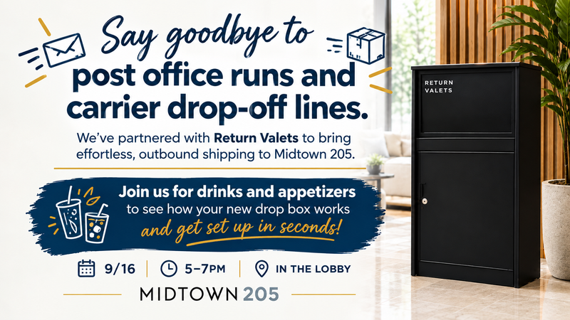 Return Valet in Lobby  — We’ve partnered with Return Valets to bring effortless, outbound shipping to Midtown 205. Join us for drinks and appetizers to see how your new drop box works and get set up in seconds! Please express interest - it helps us plan better! Plus, you'll get reminders.