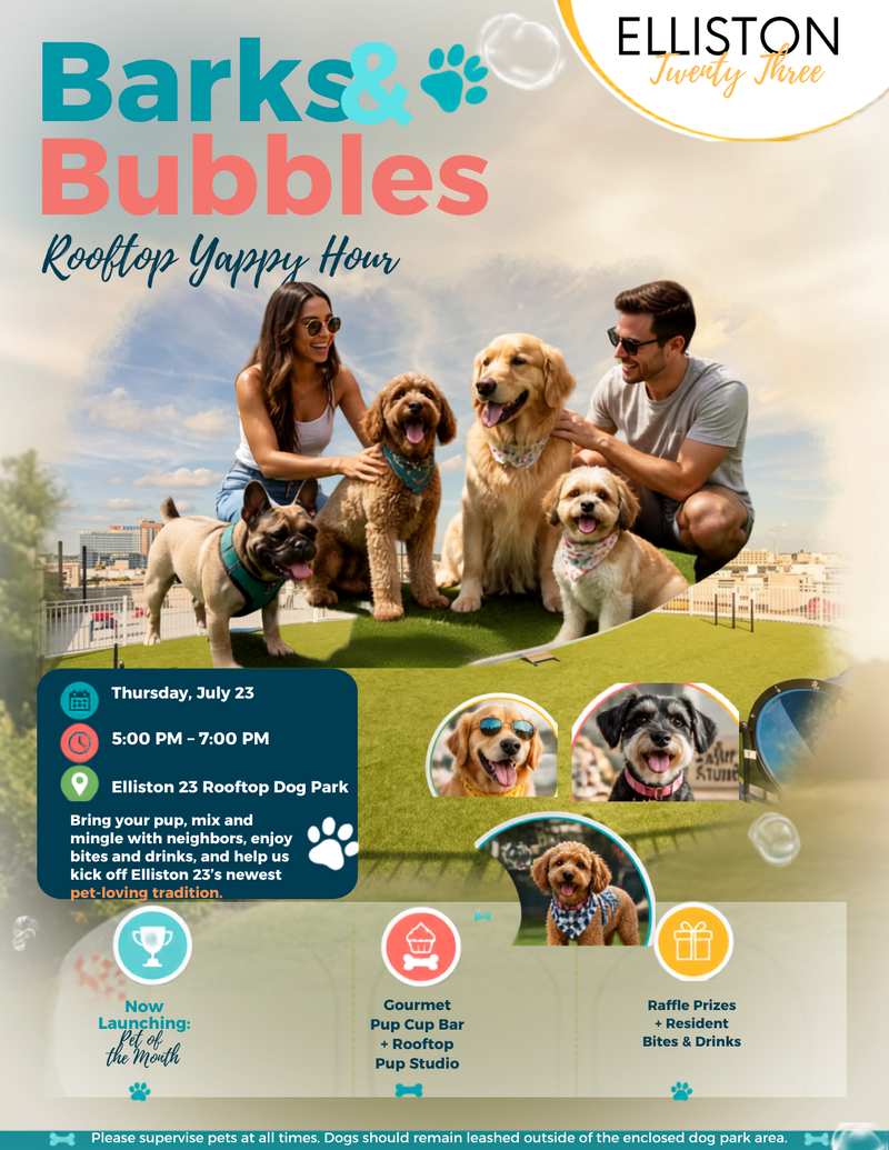 Barks & Bubbles: Rooftop Yappy Hour — Calling all Elliston 23 pups and their people! Join us for Barks & Bubbles: Rooftop Yappy Hour on **Thursday, July 23 from 5:00–7:00 PM at the rooftop dog park! Enjoy a Gourmet Pup Cup Bar, dog prize raffles, rooftop playtime, our Rooftop Pup Studio, and the official launch of Elliston 23’s Pet of the Month! We’ll also have small bites and drinks for residents. Bring your pup, meet your neighbors, and get ready for a tail-wagging good time! Please express interest - it helps us plan better! Plus, you'll get reminders.