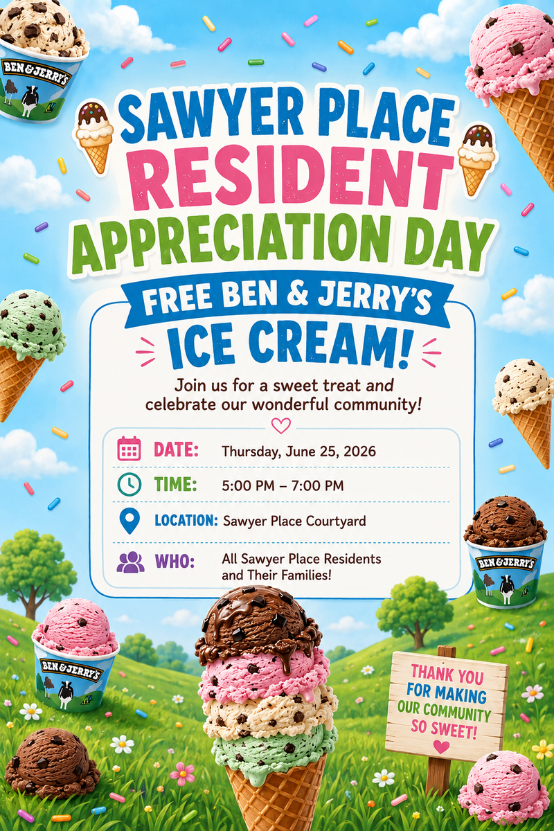 Resident Appreciation Day  — Sawyer Place is hosting a Resident Appreciation Day featuring free Ben & Jerry’s ice cream for residents and their families. The event will take place on Thursday, June 25, 2026, from 5:00 PM to 7:00 PM in the Sawyer Place Courtyard Please express interest - it helps us plan better! Plus, you'll get reminders.