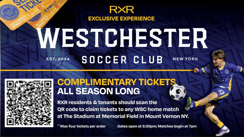 FREE SOCCER TICKETS — Claim your free tickets to Westchester Soccer Club’s Home Matches. Westchester SC is proud to team up with RXR to Launch an exclusive experience just for RXR Residents: Complimentary tickets to WSC home matches. By using the link below or QR Code: https://pa.exchange/marketplace/f16d1742-22dc-11f1-94d7-dde5a453cc79/storefront/f16d18d2-22dc-11f1-9e71-e97ee07afbc7?redirectTo=%2Fmarketplace%2Ff16d1742-22dc-11f1-94d7-dde5a453cc79%2Fstorefront%2Ff16d18d2-22dc-11f1-9e71-e97ee07afbc7 RXR residents can claim 4 tickets at no cost to them in the dedicated RXR section of Memorial Field. All matches are played at Memorial Field in Mount Vernon NY. Claim your tickets before the season is over! Please express interest - it helps us plan better! Plus, you'll get reminders. Please express interest - it helps us plan better! Plus, you'll get reminders.