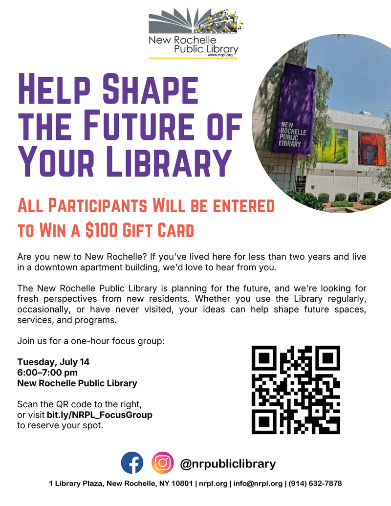 Help Shape the Future of Your Library — Are you new to New Rochelle? If you've lived here for less than two years and live in a downtown apartment building, we'd love to hear from you. The New Rochelle Public Library is planning for the future, and we're looking for fresh perspectives from new residents. Whether you use the Library regularly, occasionally, or have never visited, your ideas can help shape future spaces, services, and programs. Join us for a one-hour focus group: Tuesday, July 14 6:00–7:00 p.m. New Rochelle Public Library Click here to reserve your spot. All focus group participants will be entered to win a $100 gift card. Please express interest - it helps us plan better! Plus, you'll get reminders.